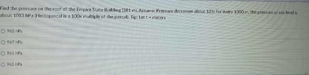 Find the pressure on the roof of the Empire State Building (381 m). Assume: Pressure decreases about 12% for every 1000 m, the pressure at sea level is
about 1013 hPa (Hectopascal is a 100x multiple of the pascal). Tip: Let t - meters
O 963 hPa
O 967 hPa
O 961 hPa
O 965 hPa
