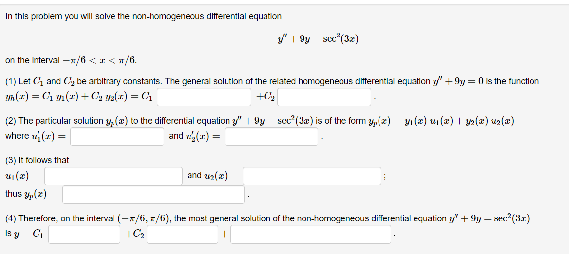 In this problem you will solve the non-homogeneous differential equation
on the interval -π/6 < x < π/6.
(1) Let C₁ and C₂ be arbitrary constants. The general solution of the related homogeneous differential equation y' +9y = 0 is the function
Yh(x) = C₁ y₁ (x) + C₂ Y2(x) = C₁
+C₂
(2) The particular solution y(x) to the differential equation y" +9y = sec²(3x) is of the form yp(x) = y₁(x) u₁(x) + y2(x) u2(x)
where u₁(x) =
and u₂(x)
(3) It follows that
u1(r)
thus yp(x):
=
y"' +9y = sec² (3x)
=
and u₂(x) =
(4) Therefore, on the interval (-π/6, π/6), the most general solution of the non-homogeneous differential equation y" +9y = = sec² (3x)
is y = C₁
+C₂
+