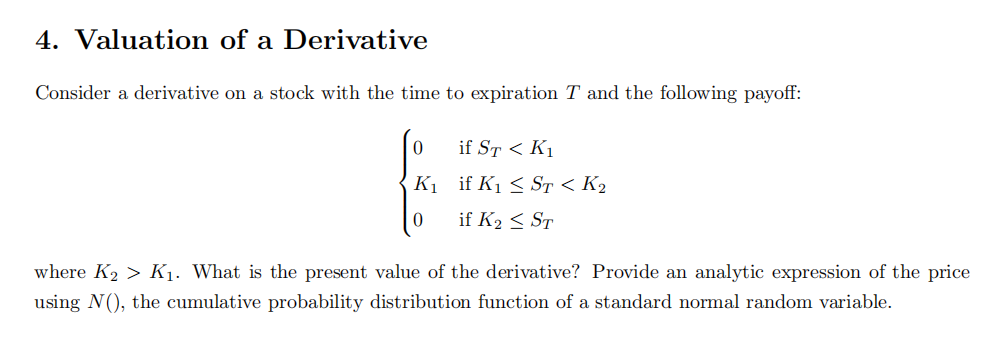 4. Valuation of a Derivative
Consider a derivative on a stock with the time to expiration T and the following payoff:
0
K₁
0
if ST < K₁
if K₁ ≤ ST < K₂
if K₂ ≤ ST
where K₂ > K₁. What is the present value of the derivative? Provide an analytic expression of the price
using N(), the cumulative probability distribution function of a standard normal random variable.