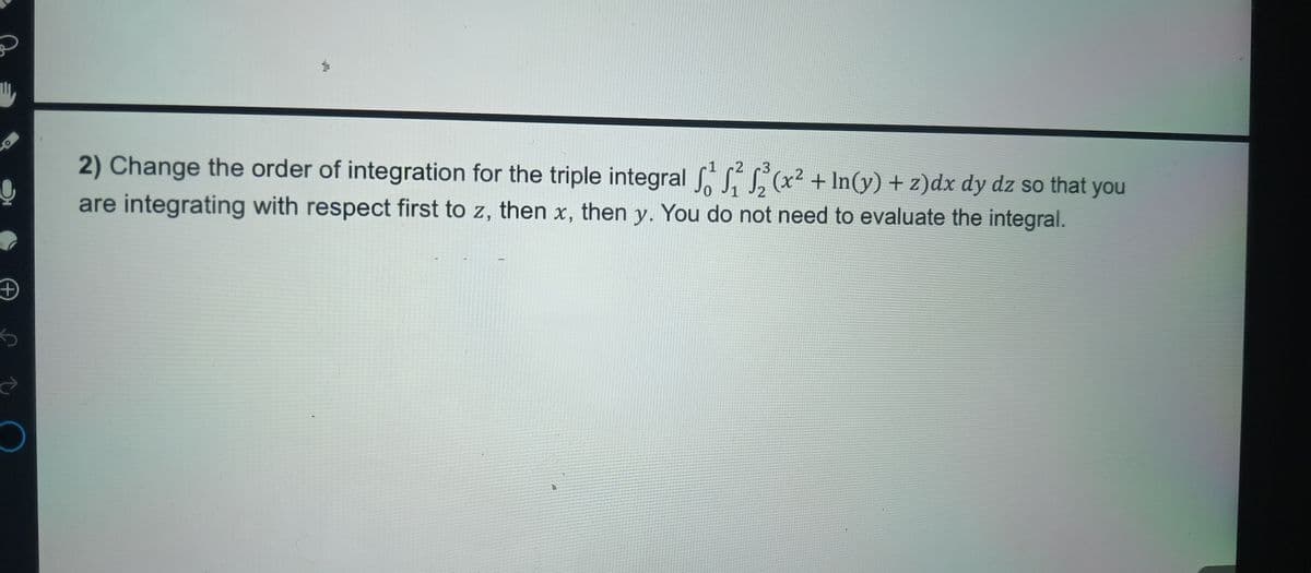 +
ऐ
2) Change the order of integration for the triple integral f² (x² + In(y) + z)dx dy dz so that you
are integrating with respect first to z, then x, then y. You do not need to evaluate the integral.
2
3