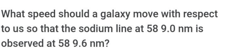 What speed should a galaxy move with respect
to us so that the sodium line at 58 9.0 nm is
observed at 58 9.6 nm?
