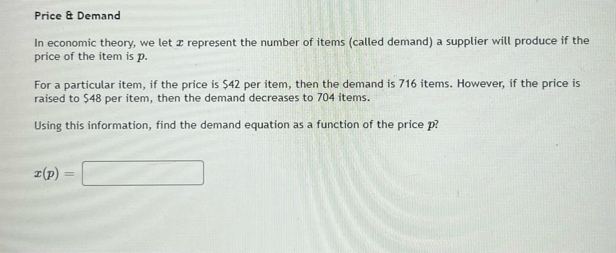 Price & Demand
In economic theory, we let x represent the number of items (called demand) a supplier will produce if the
price of the item is p.
For a particular item, if the price is $42 per item, then the demand is 716 items. However, if the price is
raised to $48 per item, then the demand decreases to 704 items.
Using this information, find the demand equation as a function of the price p?
I(p)
