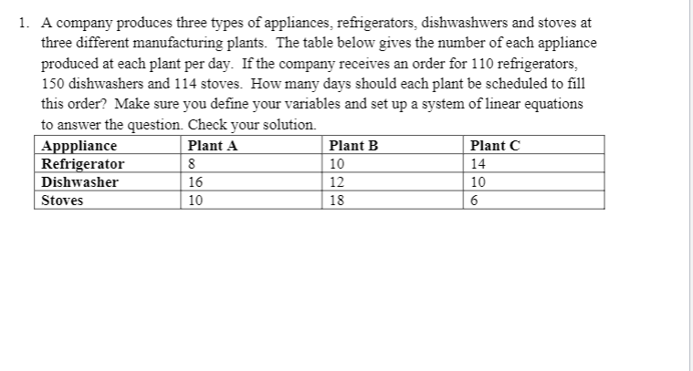 1. A company produces three types of appliances, refrigerators, dishwashwers and stoves at
three different manufacturing plants. The table below gives the number of each appliance
produced at each plant per day. If the company receives an order for 110 refrigerators,
150 dishwashers and 114 stoves. How many days should each plant be scheduled to fill
this order? Make sure you define your variables and set up a system of linear equations
to answer the question. Check your solution.
Plant A
Apppliance
Refrigerator
Dishwasher
Plant B
Plant C
8
10
14
16
12
10
Stoves
10
18
