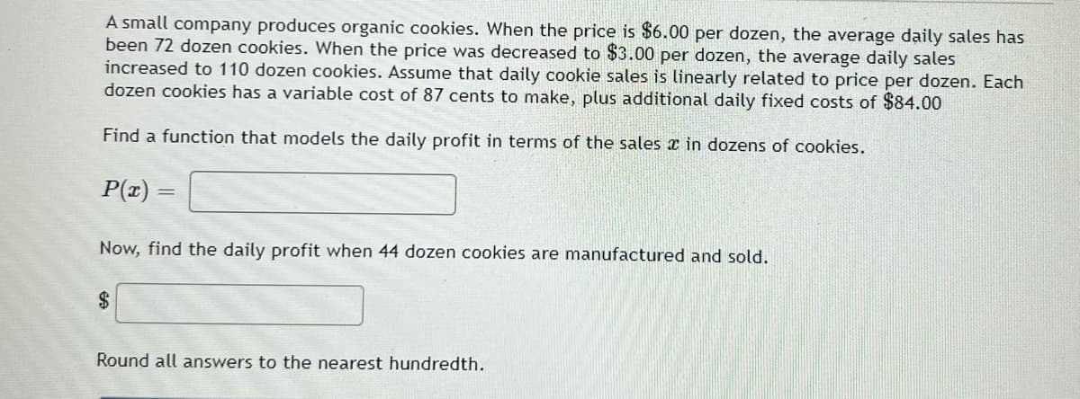 A small company produces organic cookies. When the price is $6.00 per dozen, the average daily sales has
been 72 dozen cookies. When the price was decreased to $3.00 per dozen, the average daily sales
increased to 110 dozen cookies. Assume that daily cookie sales is linearly related to price per dozen. Each
dozen cookies has a variable cost of 87 cents to make, plus additional daily fixed costs of $84.00
Find a function that models the daily profit in terms of the sales x in dozens of cookies.
P(z) =
Now, find the daily profit when 44 dozen cookies are manufactured and sold.
2$
Round all answers to the nearest hundredth.

