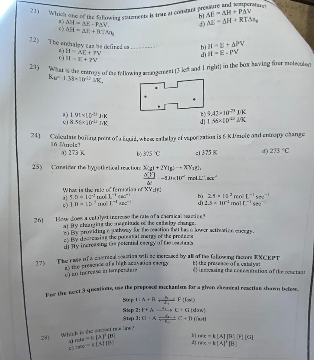 21)
22)
23)
24)
25)
26)
27)
Which one of the following statements is true at constant pressure and temperature?
a) AH = AE - PAV.
c) AH = AE+RTAng
The enthalpy can be defined as
a) H= AE + PV
c) H=E+ PV
What is the entropy of the following arrangement (3 left and 1 right) in the box having four molecules?
KB= 1.38×10-23 J/K,
a) 1.91x10-23 J/K
c) 8.56×10-23 J/K
28)
Calculate boiling point of a liquid,
16 J/mole?
a) 273 K
b) AE=AH+PAV
d) AE=AH+RTAng
b) H= E + APV
d) H=E-PV
b) 9.42×10-23 J/K
d) 1.56×10-23 J/K
enthalpy of vaporization is 6 KJ/mole and entropy change
c) 375 K
abs
d) 273 °C
b) 375 °C
Consider the hypothetical reaction: X(g) + 2Y(g) →→ XY2g),
A[Y]
At
What is the rate of formation of XY2(g)
a) 5.0 x 10-2 mol L-¹ sec¹
c) 1.0 x 102 mol L¹ sec¹
=-5.0x102 mol.L'.sec¹
Which is the correct rate law?
a) ratek [A] [B]
c) ratek [A] [B]
b) -2.5 × 10-² mol L-¹ sec¯¹
d) 2.5 × 102 mol L-¹ sec¹
How does a catalyst increase the rate of a chemical reaction?
a) By changing the magnitude of the enthalpy change.
b) By providing a pathway for the reaction that has a lower activation energy.
c) By decreasing the potential energy of the products
d) By increasing the potential energy of the reactants
The rate of a chemical reaction will be increased by all of the following factors EXCEPT
a) the presence of a high activation energy
c) an increase in temperature
For the next 3 questions, use the proposed mechanism for a given chemical reaction shown below.
Step 1: A + B
F (fast)
Step 2: F+ A
C+ G (slow)
Step 3: G+ AC+D (fast)
b) the presence of a catalyst
d) increasing the concentration of the reactant
b) rate=k [A] [B] [F] [G]
d) rate = k [A] [B]