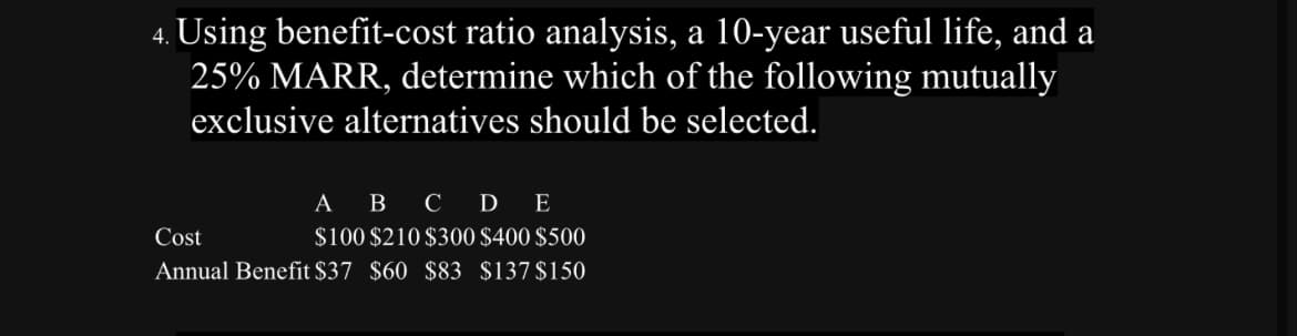 4. Using benefit-cost ratio analysis, a 10-year useful life, and a
25% MARR, determine which of the following mutually
exclusive alternatives should be selected.
Cost
A B C D E
$100 $210 $300 $400 $500
Annual Benefit $37 $60 $83 $137 $150