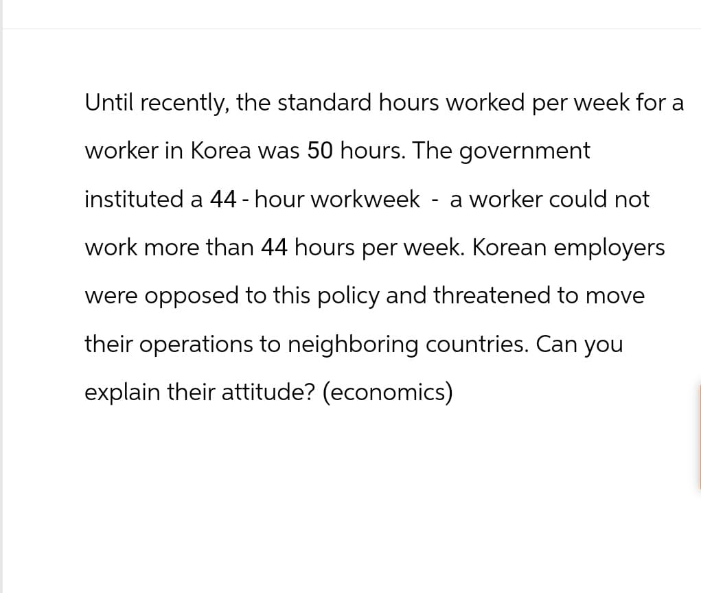 Until recently, the standard hours worked per week for a
worker in Korea was 50 hours. The government
instituted a 44-hour workweek
-
a worker could not
work more than 44 hours per week. Korean employers
were opposed to this policy and threatened to move
their operations to neighboring countries. Can you
explain their attitude? (economics)