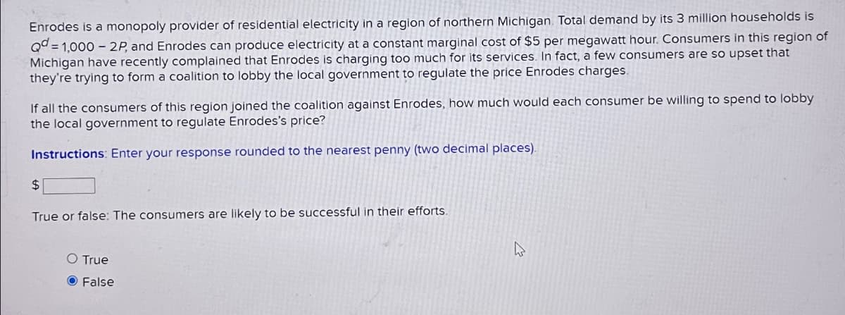 Enrodes is a monopoly provider of residential electricity in a region of northern Michigan. Total demand by its 3 million households is
Qd=1,000 - 2P, and Enrodes can produce electricity at a constant marginal cost of $5 per megawatt hour. Consumers in this region of
Michigan have recently complained that Enrodes is charging too much for its services. In fact, a few consumers are so upset that
they're trying to form a coalition to lobby the local government to regulate the price Enrodes charges.
If all the consumers of this region joined the coalition against Enrodes, how much would each consumer be willing to spend to lobby
the local government to regulate Enrodes's price?
Instructions: Enter your response rounded to the nearest penny (two decimal places).
$
True or false: The consumers are likely to be successful in their efforts.
O True
False