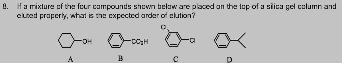 8. If a mixture of the four compounds shown below are placed on the top of a silica gel column and
eluted properly, what is the expected order of elution?
Оон
A
CO₂H
B
CI