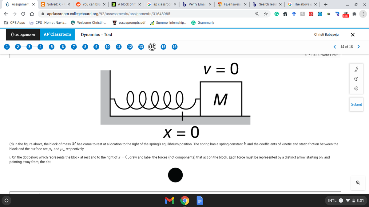 6 Assignment x
C Solved: X =
O You can byp x
S A block of m
G ap classroo
b Verify Emai
E FE-answers. X
b Search resu
G The above c
+
A apclassroom.collegeboard.org/92/assessments/assignments/31648985
IA
E CPS Apps
Cs CPS: Home : Navia.
O Welcome, Christi! -.
I essayprompts.pdf
! Summer Internship..
© Grammarly
CollegeBoard
AP Classroom
Dynamics - Test
Christi Babayeju
10
11
14
15
16
< 14 of 16 >
U/ TUU00 Wora Limit
V = 0
ell
Submit
X = 0
(d) In the figure above, the block of mass M has come to rest at a location to the right of the spring's equilibrium position. The spring has a spring constant k, and the coefficients of kinetic and static friction between the
block and the surface are u and H, respectively.
i. On the dot below, which represents the block at rest and to the right of x = 0, draw and label the forces (not components) that act on the block. Each force must be represented by a distinct arrow starting on, and
pointing away from, the dot.
Q
INTL O V
8:31

