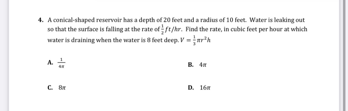 4. A conical-shaped reservoir has a depth of 20 feet and a radius of 10 feet. Water is leaking out
so that the surface is falling at the rate of ft/hr. Find the rate, in cubic feet per hour at which
water is draining when the water is 8 feet deep. V =
3
А.
В. 4п
С. 8п
D. 16п
