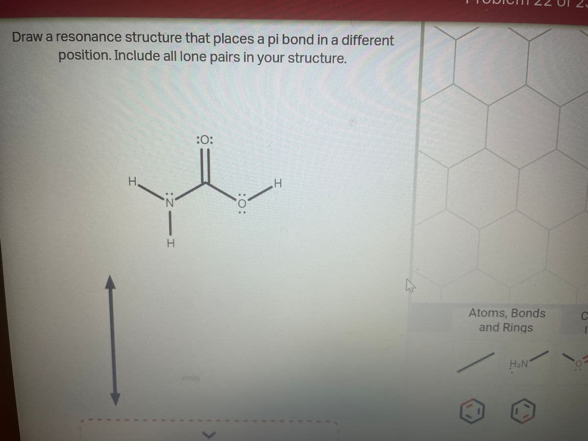 Draw a resonance structure that places a pi bond in a different
position. Include all lone pairs in your structure.
H
HIN:
:O:
:O:
H
Atoms, Bonds
and Rings
H₂N
C
1