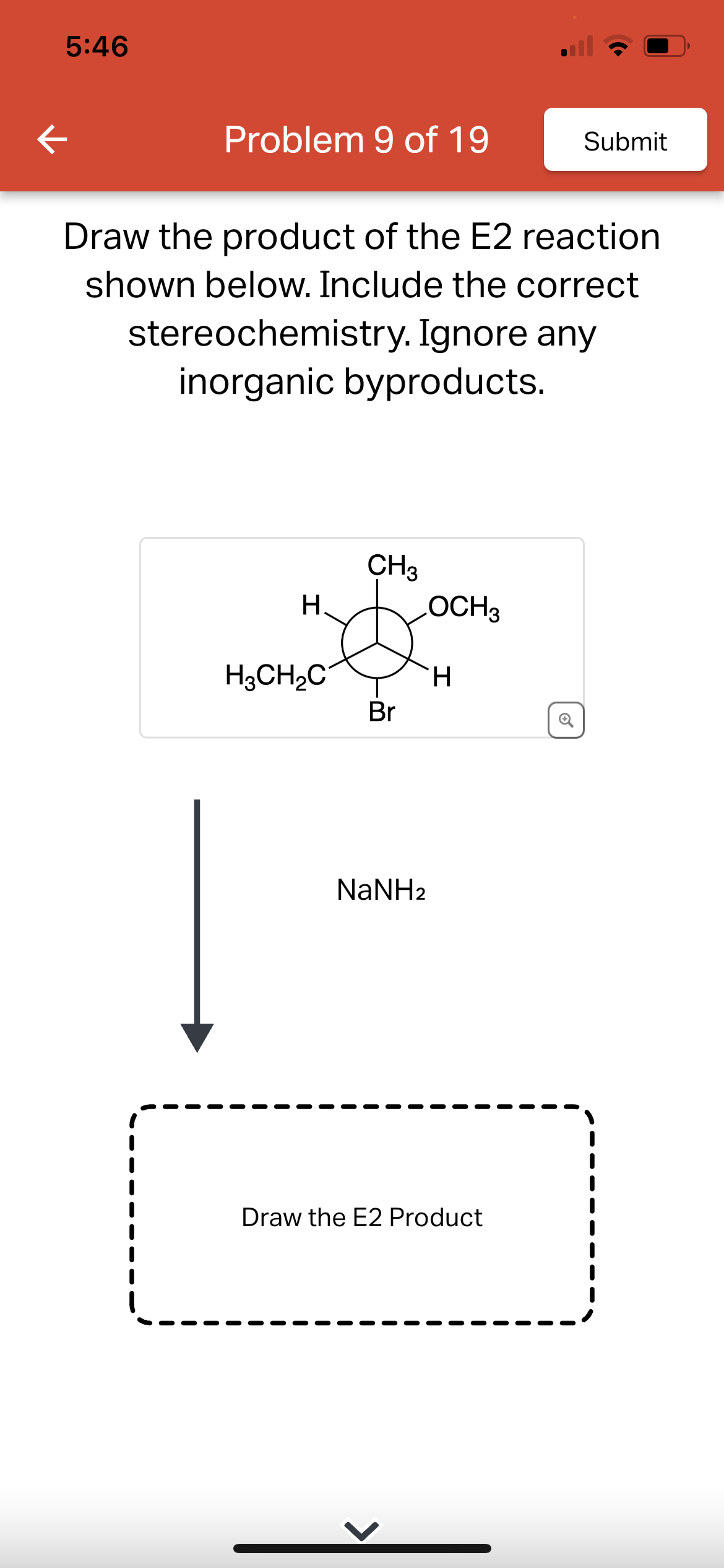 K
5:46
Problem 9 of 19
Draw the product of the E2 reaction
shown below. Include the correct
stereochemistry. Ignore any
inorganic byproducts.
H
H3CH₂C
CH3
Br
LOCH 3
NaNH2
Submit
H
Draw the E2 Product