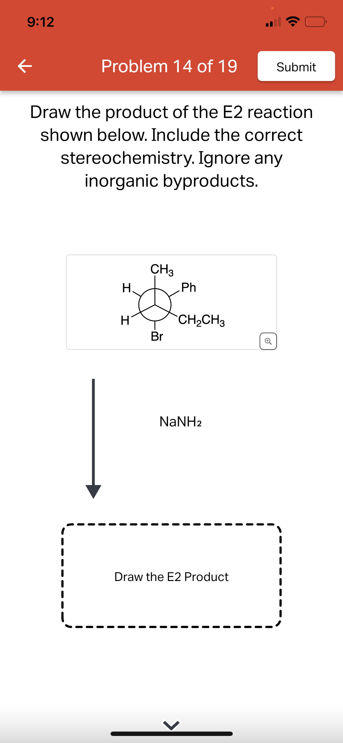 9:12
K
Problem 14 of 19
Draw the product of the E2 reaction
shown below. Include the correct
stereochemistry. Ignore any
inorganic byproducts.
H.
H
CH3
Br
Ph
CH₂CH3
Submit
NaNH2
Draw the E2 Product