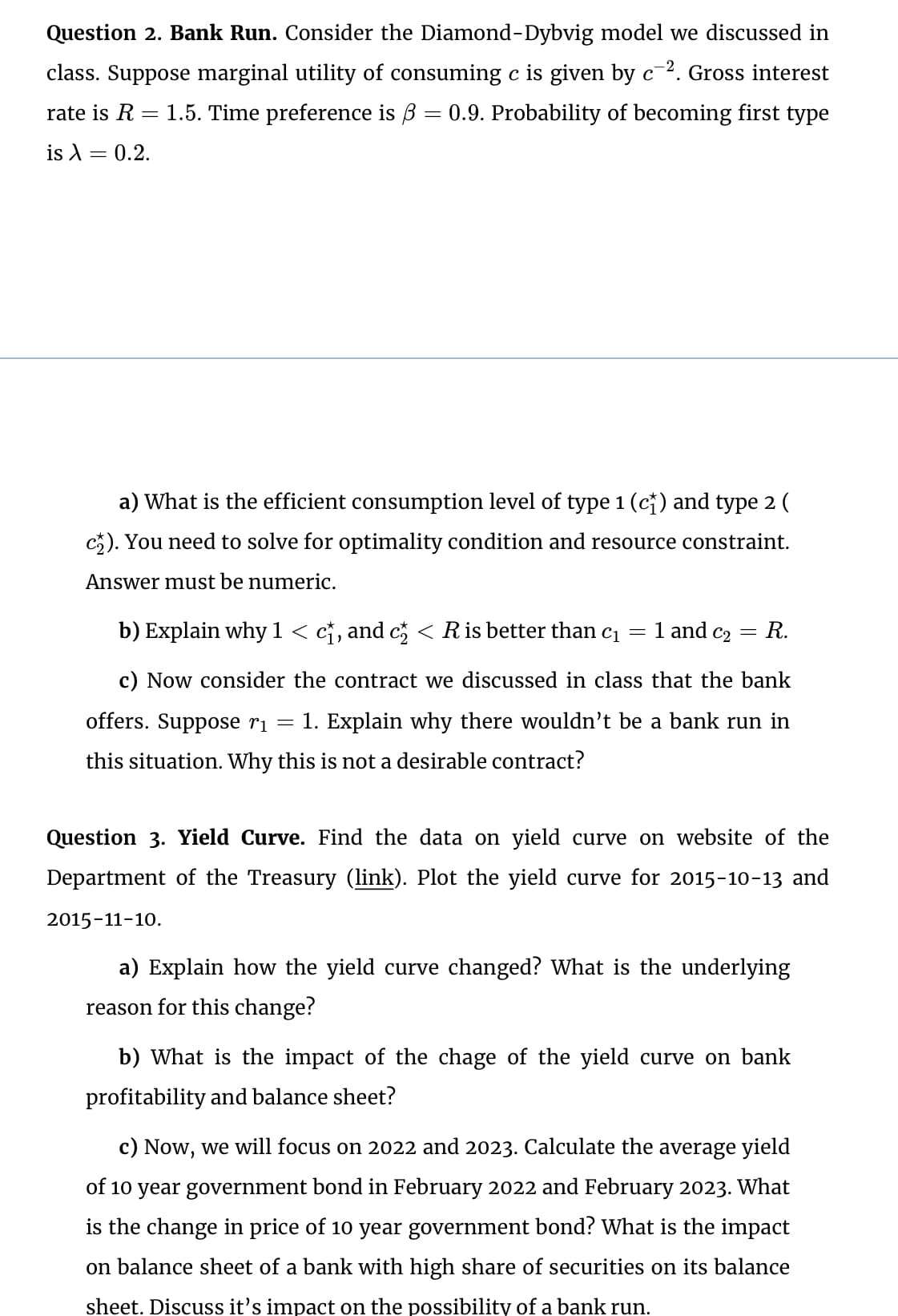 Question 2. Bank Run. Consider the Diamond-Dybvig model we discussed in
class. Suppose marginal utility of consuming c is given by c². Gross interest
rate is R = 1.5. Time preference is ẞ = 0.9. Probability of becoming first type
is λ = 0.2.
a) What is the efficient consumption level of type 1 (c†) and type 2 (
c). You need to solve for optimality condition and resource constraint.
Answer must be numeric.
b) Explain why 1 < c†, and c½ < R is better than cı
=
1 and C2
=
R.
c) Now consider the contract we discussed in class that the bank
offers. Suppose ri
-
1. Explain why there wouldn't be a bank run in
this situation. Why this is not a desirable contract?
Question 3. Yield Curve. Find the data on yield curve on website of the
Department of the Treasury (link). Plot the yield curve for 2015-10-13 and
2015-11-10.
a) Explain how the yield curve changed? What is the underlying
reason for this change?
b) What is the impact of the chage of the yield curve on bank
profitability and balance sheet?
c) Now, we will focus on 2022 and 2023. Calculate the average yield
of 10 year government bond in February 2022 and February 2023. What
is the change in price of 10 year government bond? What is the impact
on balance sheet of a bank with high share of securities on its balance
sheet. Discuss it's impact on the possibility of a bank run.
