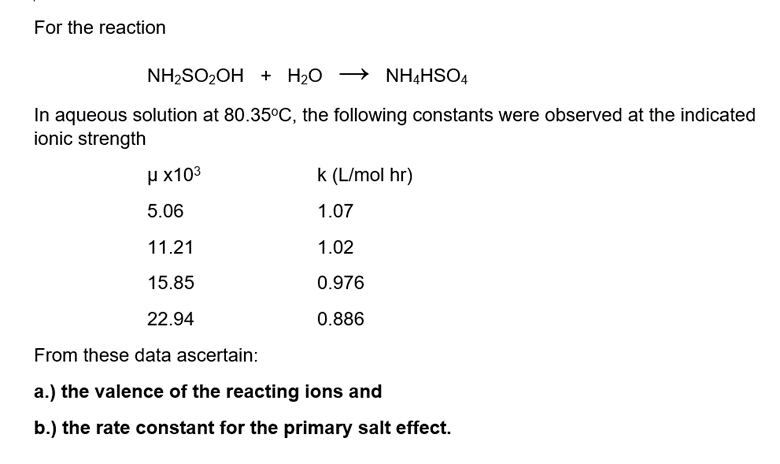 For the reaction
NH,SO2OH + H20 → NH4HSO4
In aqueous solution at 80.35°C, the following constants were observed at the indicated
ionic strength
H x103
k (L/mol hr)
5.06
1.07
11.21
1.02
15.85
0.976
22.94
0.886
From these data ascertain:
a.) the valence of the reacting ions and
b.) the rate constant for the primary salt effect.
