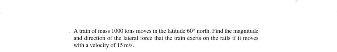 A train of mass 1000 tons moves in the latitude 60° north. Find the magnitude
and direction of the lateral force that the train exerts on the rails if it moves
with a velocity of 15 m/s.
