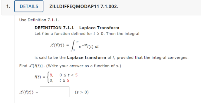 1.
DETAILS ZILLDIFFEQMODAP11 7.1.002.
Use Definition 7.1.1.
DEFINITION 7.1.1 Laplace Transform
Let f be a function defined for t 2 0. Then the integral
is said to be the Laplace transform of f, provided that the integral converges.
Find L{f(t)}. (Write your answer as a function of s.)
f(t) =
00
L{f(t)} = " e-stf(t) dt
L{f(t)} = =
8,
10,
0≤t<5
t25
(s > 0)