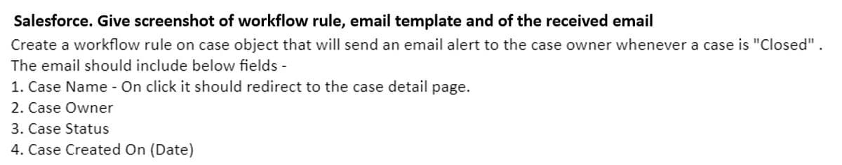 Salesforce. Give screenshot of workflow rule, email template and of the received email
Create a workflow rule on case object that will send an email alert to the case owner whenever a case is "Closed".
The email should include below fields -
1. Case Name - On click it should redirect to the case detail page.
2. Case Owner
3. Case Status
4. Case Created On (Date)
