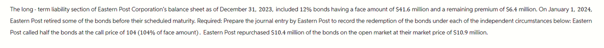 The long-term liability section of Eastern Post Corporation's balance sheet as of December 31, 2023, included 12% bonds having a face amount of $41.6 million and a remaining premium of $6.4 million. On January 1, 2024,
Eastern Post retired some of the bonds before their scheduled maturity. Required: Prepare the journal entry by Eastern Post to record the redemption of the bonds under each of the independent circumstances below: Eastern
Post called half the bonds at the call price of 104 (104% of face amount). Eastern Post repurchased $10.4 million of the bonds on the open market at their market price of $10.9 million.