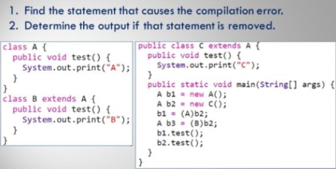 1. Find the statement that causes the compilation error.
2. Determine the output if that statement is removed.
class A {
public void test() {
System.out.print("A");
public class C extends A {
public void test() {
System.out.print("C");
public static void main(String[] args) {
A bi = new A(O;
A b2 = new C(;
b1 = (A)b2;
A b3 =
b1.test();
b2. test();
class B extends A {
public void test() {
System.out.print("B");
(B)b2;
