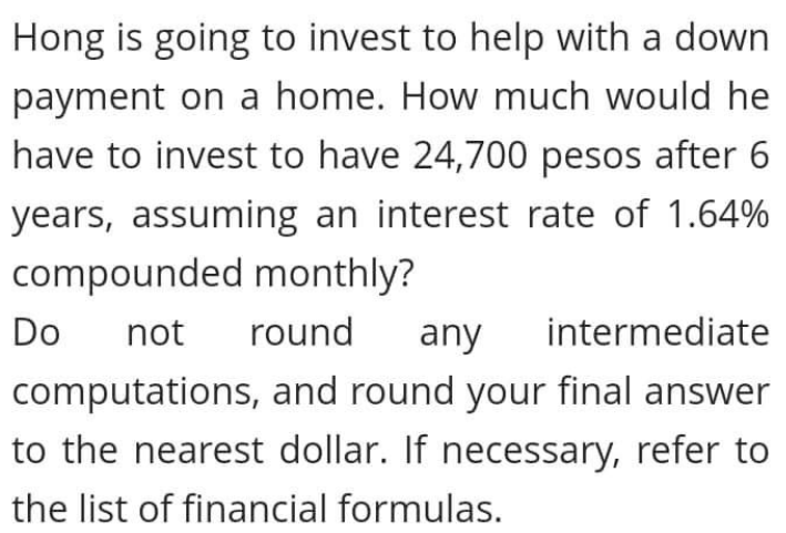 Hong is going to invest to help with a down
payment on a home. How much would he
have to invest to have 24,700 pesos after 6
years, assuming an interest rate of 1.64%
compounded monthly?
Do
not
round
any
intermediate
computations, and round your final answer
to the nearest dollar. If necessary, refer to
the list of financial formulas.

