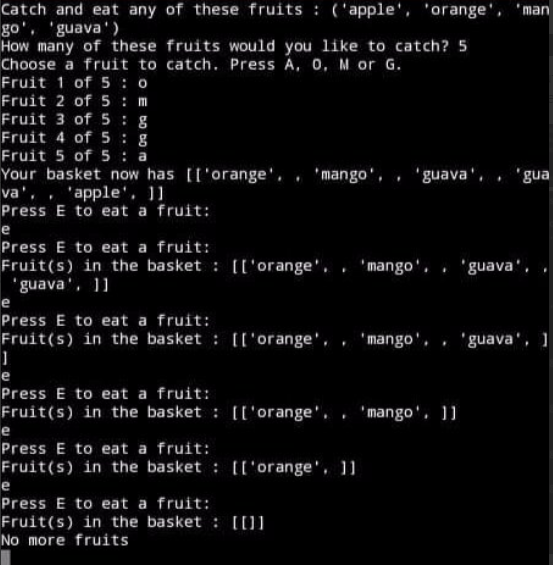 Catch and eat any of these fruits : ('apple', 'orange', 'man
go', 'guava')
How many of these fruits would you like to catch? 5
Choose a fruit to catch. Press A, 0, M or G.
Fruit 1 of 5 : o
Fruit 2 of 5: m
Fruit 3 of 5: g
Fruit 4 of 5: g
Fruit 5 of 5 : a
Your basket now has [I'orange', . 'mango', , 'guava', . 'gua
va', , 'apple', 1]
Press E to eat a fruit:
e
Press E to eat a fruit:
Fruit(s) in the basket : [['orange', . 'mango', 'guava',
'guava', 11
e
Press E to eat a fruit:
Fruit(s) in the basket : [['orange', , 'mango', 'guava', 1
e
Press E to eat a fruit:
Fruit(s) in the basket : [['orange', . 'mango'. 1]
e
Press E to eat a fruit:
Fruit(s) in the basket : [['orange', 11
e
Press E to eat a fruit:
Fruit(s) in the basket : [[]
No more fruits
