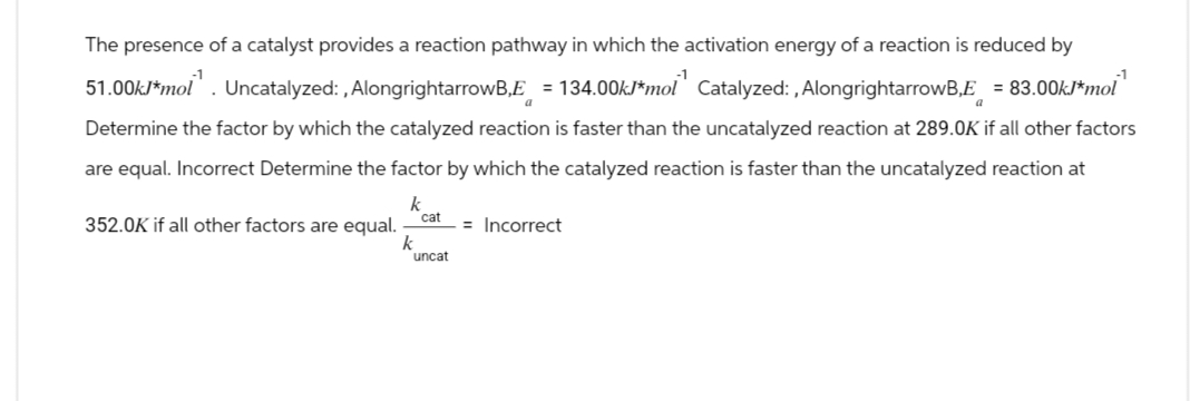The presence of a catalyst provides a reaction pathway in which the activation energy of a reaction is reduced by
51.00k/*mol”. Uncatalyzed:, AlongrightarrowB,E = 134.00kJ*mol" Catalyzed:, AlongrightarrowB,E = 83.00kJ*mol
Determine the factor by which the catalyzed reaction is faster than the uncatalyzed reaction at 289.0K if all other factors
are equal. Incorrect Determine the factor by which the catalyzed reaction is faster than the uncatalyzed reaction at
k
cat
352.0K if all other factors are equal.
k
uncat
= Incorrect