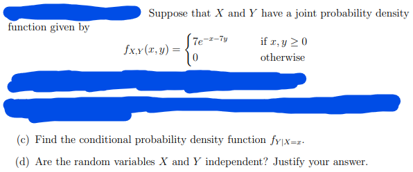 function given by
Suppose that X and Y have a joint probability density
if x, y ≥ 0
otherwise
fxy(x, y) =
7e-2-7y
(c) Find the conditional probability density function fy|x=r.
(d) Are the random variables X and Y independent? Justify your answer.