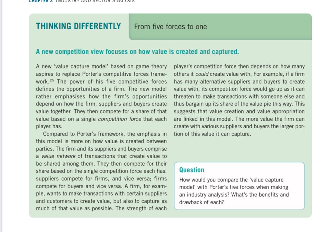 THINKING DIFFERENTLY
From five forces to one
A new competition view focuses on how value is created and captured.
A new 'value capture model' based on game theory player's competition force then depends on how many
aspires to replace Porter's competitive forces frame-
work. 25 The power of his five competitive forces
defines the opportunities of a firm. The new model
rather emphasises how the firm's opportunities
depend on how the firm, suppliers and buyers create
value together. They then compete for a share of that suggests that value creation and value appropriation
value based on a single competition force that each
player has.
Compared to Porter's framework, the emphasis in
others it could create value with. For example, if a firm
has many alternative suppliers and buyers to create
value with, its competition force would go up as it can
threaten to make transactions with someone else and
thus bargain up its share of the value pie this way. This
are linked in this model. The more value the firm can
create with various suppliers and buyers the larger por-
tion of this value it can capture.
this model is more on how value is created between
parties. The firm and its suppliers and buyers comprise
a value network of transactions that create value to
be shared among them. They then compete for their
share based on the single competition force each has:
suppliers compete for firms, and vice versa; firms
compete for buyers and vice versa. A firm, for exam-
ple, wants to make transactions with certain suppliers
and customers to create value, but also to capture as
much of that value as possible. The strength of each
Question
How would you compare the 'value capture
model' with Porter's five forces when making
an industry analysis? What's the benefits and
drawback of each?
