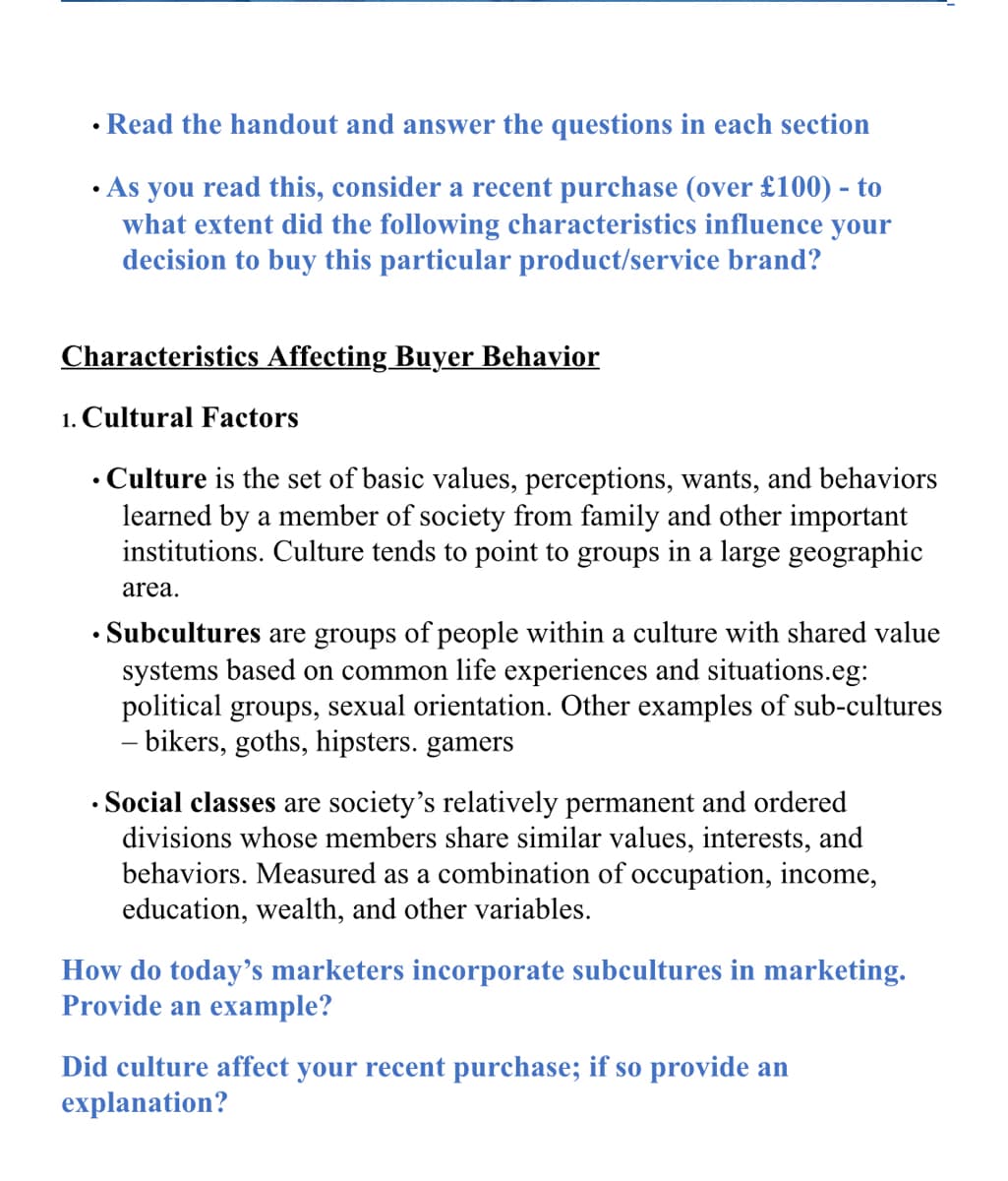 • Read the handout and answer the questions in each section
• As you read this, consider a recent purchase (over £100) - to
what extent did the following characteristics influence your
decision to buy this particular product/service brand?
Characteristics Affecting Buyer Behavior
1. Cultural Factors
• Culture is the set of basic values, perceptions, wants, and behaviors
learned by a member of society from family and other important
institutions. Culture tends to point to groups in a large geographic
area.
• Subcultures are groups of people within a culture with shared value
systems based on common life experiences and situations.eg:
political groups, sexual orientation. Other examples of sub-cultures
- bikers, goths, hipsters. gamers
• Social classes are society's relatively permanent and ordered
divisions whose members share similar values, interests, and
behaviors. Measured as a combination of occupation, income,
education, wealth, and other variables.
How do today's marketers incorporate subcultures in marketing.
Provide an example?
Did culture affect your recent purchase; if so provide an
explanation?
