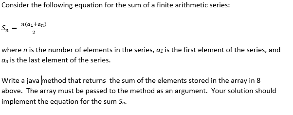 Consider the following equation for the sum of a finite arithmetic series:
n(a,tan)
Sn
where n is the number of elements in the series, az is the first element of the series, and
an is the last element of the series.
Write a java method that returns the sum of the elements stored in the array in 8
above. The array must be passed to the method as an argument. Your solution should
implement the equation for the sum Sn.
