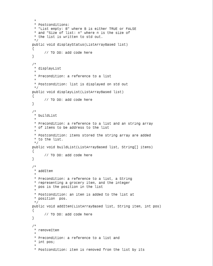 Postconditions:
* "List empty: B" where B is either TRUE or FALSE
* and "Size of list: n" where n is the size of
* the list is written to std out.
public void displaystatus(ListarrayBased list)
{
// TO DO: add code here
}
* displaylist
* Precondition: a reference to a list
*
* Postcondition: list is displayed on std out
*/
public void displaylist(ListarrayBased list)
{
// TO DO: add code here
* buildlist
* Precondition: a reference to a list and an string array
* of items to be address to the list
* Postcondition: items stored the string array are added
* to the list.
* /
public void buildlist(ListarrayBased list, string[] items)
{
// TO DO: add code here
}
* addItem
*
* Precondition: a reference to a list, a string
* representing a grocery item, and the integer
pos is the position in the list
*
* Postcondition: an item is added to the list at
* position pos.
* /
public void addItem(ListarrayBased list, string item, int pos)
{
// TO DO: add code here
}
то
* removeItem
*
* Precondition: a reference to a list and
* int pos;
* Postcondition: item is removed from the list by its
