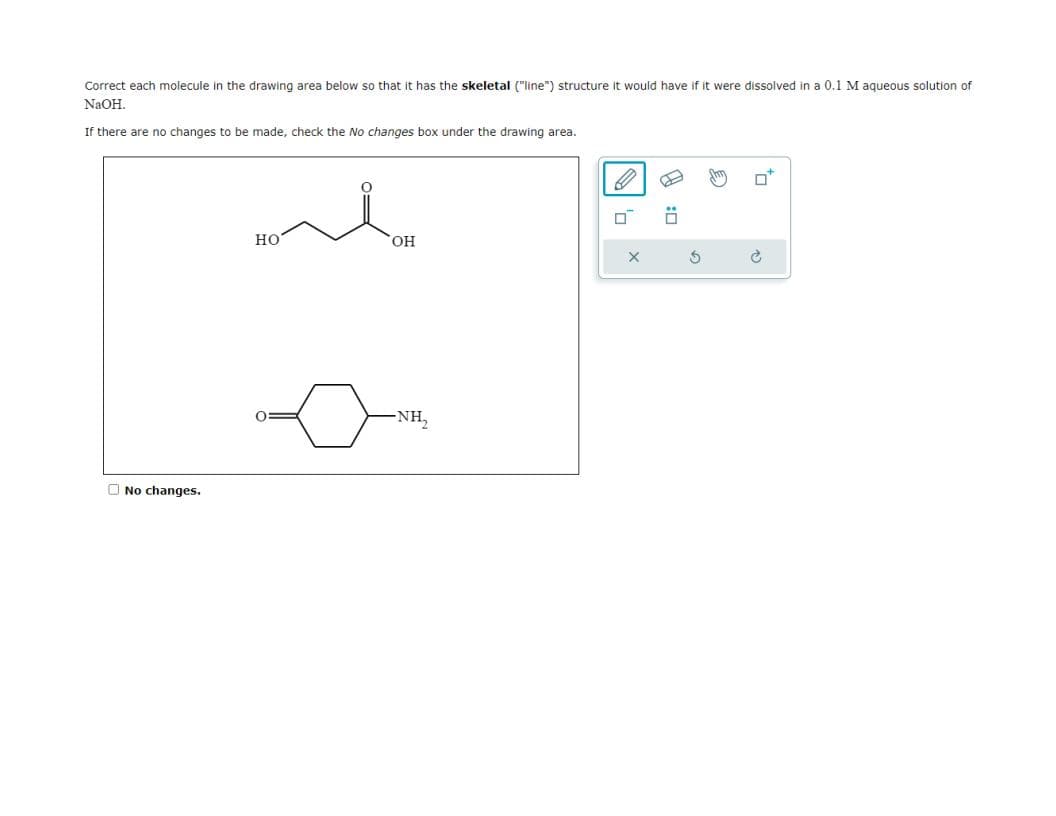Correct each molecule in the drawing area below so that i has the skeletal ("line") structure it would have if it were dissolved in a 0.1 M aqueous solution of
NaOH.
If there are no changes to be made, check the No changes box under the drawing area.
No changes.
HO
OH
-NH₂
0
X
:0
to