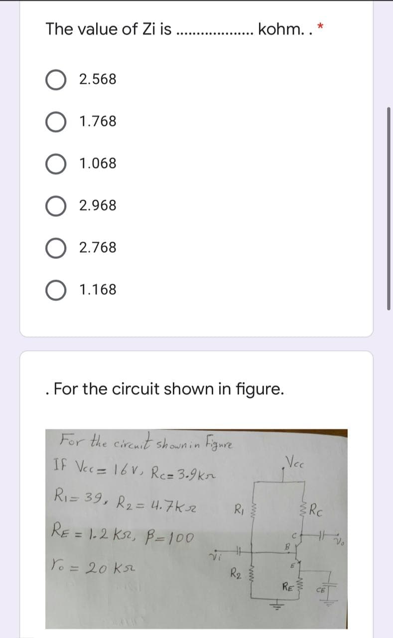 The value of Zi is
kohm.. *
2.568
1.768
1.068
O 2.968
O 2.768
1.168
For the circuit shown in figure.
For the circnit shownin Figure
IF Vec= 16V, Rc= 3.9kn
Vec
Ri= 39, R2= 4.7ksz
Rc
%3D
R,
RE = 1.2 Ks2, B=100
%3D
Yo= 20 Ks2
%3D
R2
RE
CE
