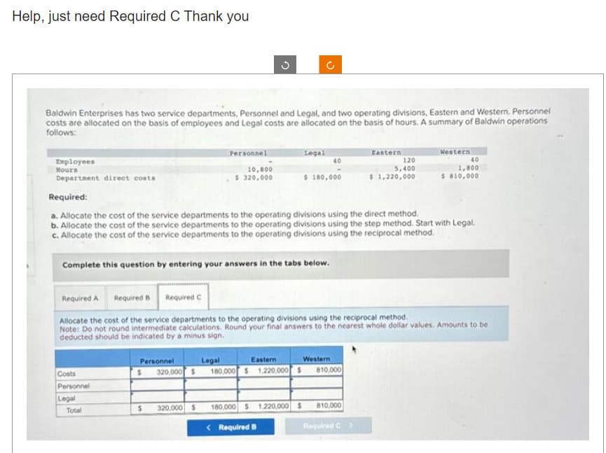 Help, just need Required C Thank you
Baldwin Enterprises has two service departments, Personnel and Legal, and two operating divisions, Eastern and Western. Personnel
costs are allocated on the basis of employees and Legal costs are allocated on the basis of hours. A summary of Baldwin operations
follows:
Employees
Hours
Department direct costs
Costs
Personnel
Legal
Personnel
Total
G
10,800
$ 320,000
Complete this question by entering your answers in the tabs below.
$
320,000 $
Eastern
Personnel Legal
320,000 $ 180,000 $1,220,000 $
Legal
Required:
a. Allocate the cost of the service departments to the operating divisions using the direct method.
b. Allocate the cost of the service departments to the operating divisions using the step method. Start with Legal.
c. Allocate the cost of the service departments to the operating divisions using the reciprocal method.
$ 180,000
180,000 $1,220,000 $
<Required B
40
Required A Required B Required C
Allocate the cost of the service departments to the operating divisions using the reciprocal method.
Note: Do not round intermediate calculations. Round your final answers to the nearest whole dollar values. Amounts to be
deducted should be indicated by a minus sign.
Western
810,000
Eastern
810,000
120
5,400
$1,220,000
Required C >
Western
40
1,800
$ 810,000
