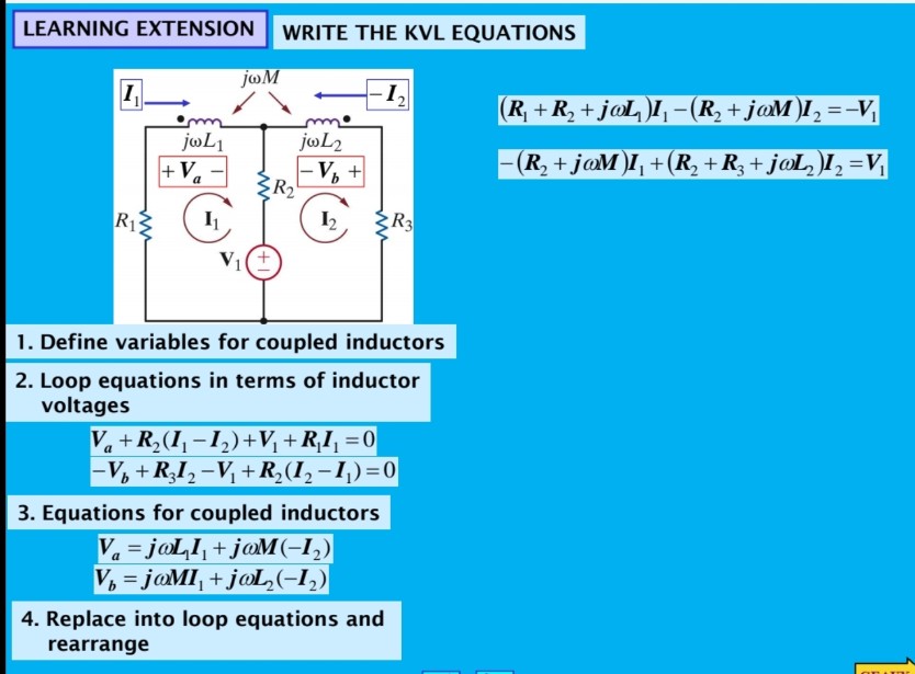 LEARNING EXTENSION
WRITE THE KVL EQUATIONS
joM
1,
(R, + R, + j@L)I, -(R, + jaM )I, =-V
jøL2
jøL1
+Va
V, +
R2
-(R, + jaM)I, +(R, + R, + j@L, )I, =V
R12
I2
R3
1. Define variables for coupled inductors
2. Loop equations in terms of inductor
voltages
Va +R,(I, -1,)+V, +R,I, =0
-V, + RI,-V + R,(I, -1,)=0
3. Equations for coupled inductors
V. = jaLI, + jaM(-I,)
V, = jaMI, + j@L,(-I,)
%3D
4. Replace into loop equations and
rearrange
