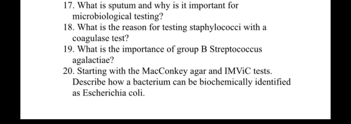 17. What is sputum and why is it important for
microbiological testing?
18. What is the reason for testing staphylococci with a
coagulase test?
19. What is the importance of group B Streptococcus
agalactiae?
20. Starting with the MacConkey agar and IMVIC tests.
Describe how a bacterium can be biochemically identified
as Escherichia coli.
