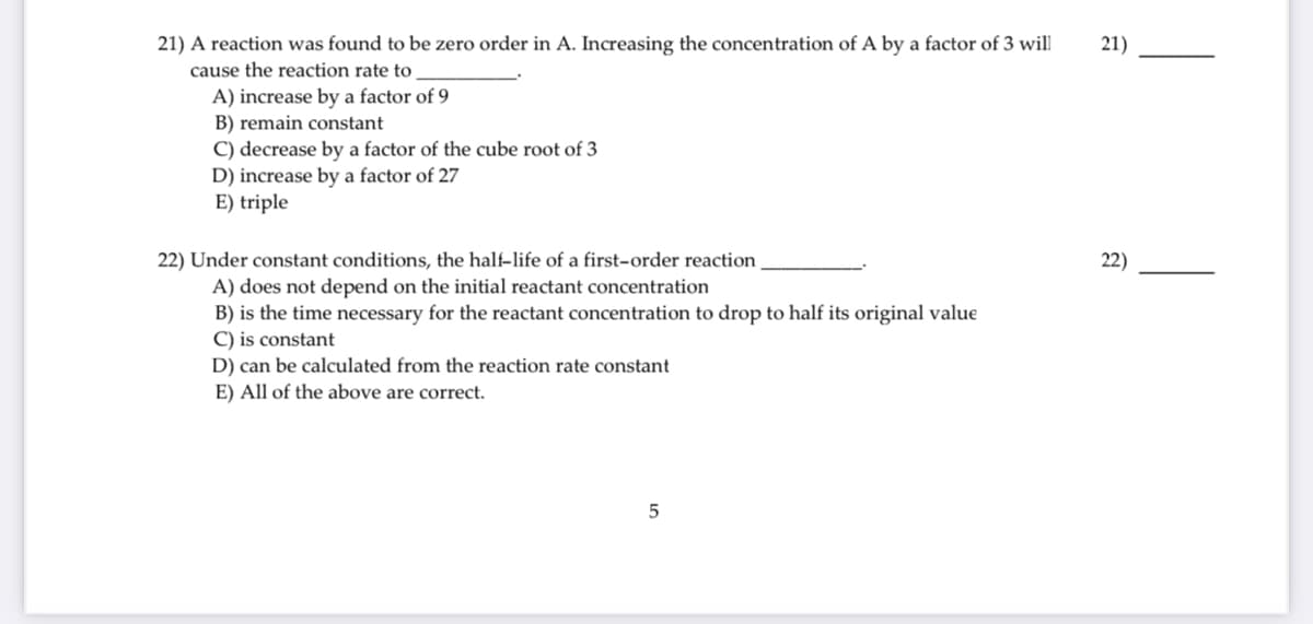 21) A reaction was found to be zero order in A. Increasing the concentration of A by a factor of 3 will
cause the reaction rate to
21)
A) increase by a factor of 9
B) remain constant
C) decrease by a factor of the cube root of 3
D) increase by a factor of 27
E) triple
22) Under constant conditions, the half-life of a first-order reaction
22)
A) does not depend on the initial reactant concentration
B) is the time necessary for the reactant concentration to drop to half its original value
C) is constant
D) can be calculated from the reaction rate constant
E) All of the above are correct.
5
