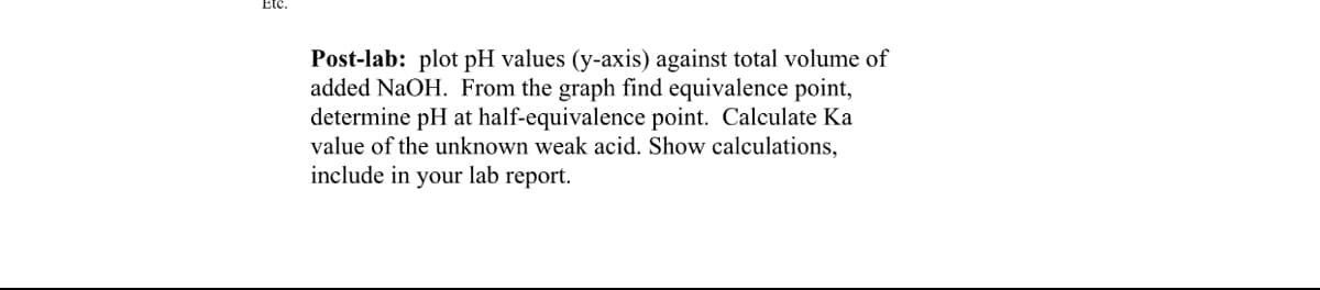 Etc.
Post-lab: plot pH values (y-axis) against total volume of
added NaOH. From the graph find equivalence point,
determine pH at half-equivalence point. Calculate Ka
value of the unknown weak acid. Show calculations,
include in your lab report.
