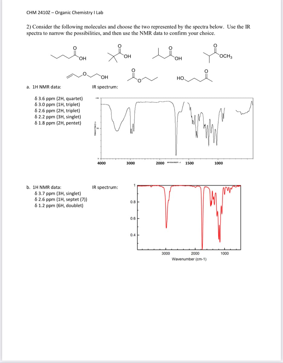 CHM 2410Z - Organic Chemistry I Lab
2) Consider the following molecules and choose the two represented by the spectra below. Use the IR
spectra to narrow the possibilities, and then use the NMR data to confirm your choice.
a. 1H NMR data:
OH
8 3.6 ppm (2H, quartet)
8 3.0 ppm (1H, triplet)
82.6 ppm (2H, triplet)
8 2.2 ppm (3H, singlet)
8 1.8 ppm (2H, pentet)
b. 1H NMR data:
83.7 ppm (3H, singlet)
82.6 ppm (1H, septet (7))
81.2 ppm (6H, doublet)
OH
IR spectrum:
100
4000
IR spectrum:
OH
Дог ная
3000
lion
OH
0.8
0.4
2000 VNUMBER
U
0.6
3000
1500
2000
Wavenumber (cm-1)
OCH 3
1000
1000