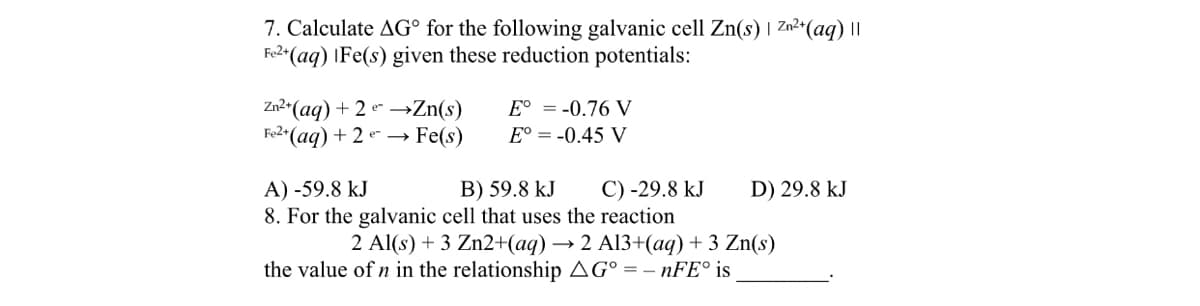 7. Calculate AG° for the following galvanic cell Zn(s) | Zn²+(aq) I
Fe2*(aq) |Fe(s) given these reduction potentials:
Zn2*(aq) + 2 e –→Zn(s)
Fe2*(aq) + 2 e → Fe(s)
E° = -0.76 V
E° = -0.45 V
B) 59.8 kJ
8. For the galvanic cell that uses the reaction
A) -59.8 kJ
C) -29.8 kJ
D) 29.8 kJ
2 Al(s) + 3 Zn2+(aq) → 2 Al3+(aq) + 3 Zn(s)
the value of n in the relationship AG° = – 1FE° is
