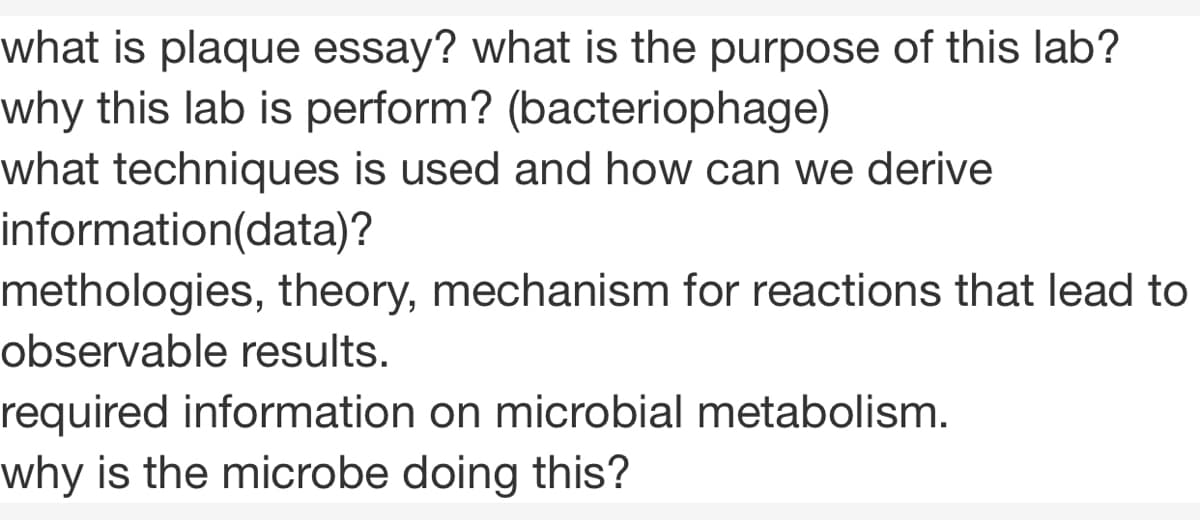 what is plaque essay? what is the purpose of this lab?
why this lab is perform? (bacteriophage)
what techniques is used and how can we derive
information(data)?
methologies, theory, mechanism for reactions that lead to
observable results.
required information on microbial metabolism.
why is the microbe doing this?
