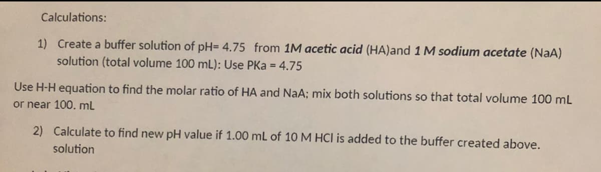 Calculations:
1) Create a buffer solution of pH= 4.75 from 1M acetic acid (HA)and 1M sodium acetate (NaA)
solution (total volume 100 mL): Use PKa = 4.75
Use H-H equation to find the molar ratio of HA and NaA; mix both solutions so that total volume 100 mL
or near 100. ml
2) Calculate to find new pH value if 1.00 mL of 10 M HCl is added to the buffer created above.
solution
