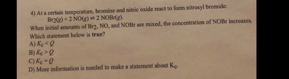 4) At a certain temperature, bromine and nitric oxide react to form nitrosyl bromide:
Br2(g)+2 NO(g) = 2 NOB1(g).
When initial amounts of Br2, NO, and NOBr are mixed, the concentration of NOBR increases.
Which statement below is true?
A) Ke <Q
B) Kç >Q
C) Ke =Q
D) More information is needed to make a statement about Kc.
