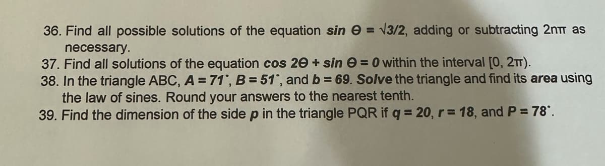 36. Find all possible solutions of the equation sin
necessary.
37. Find all solutions of the equation cos 20+ sin = 0 within the interval [0, 2TT).
38. In the triangle ABC, A = 71, B = 51°, and b = 69. Solve the triangle and find its area using
the law of sines. Round your answers to the nearest tenth.
39. Find the dimension of the side p in the triangle PQR if q = 20, r = 18, and P = 78°.
= √3/2, adding or subtracting 2nπ as