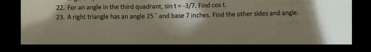 22. For an angle in the third quadrant, sin t = -3/7. Find cos t.
23. A right triangle has an angle 25 and base 7 inches. Find the other sides and angle.