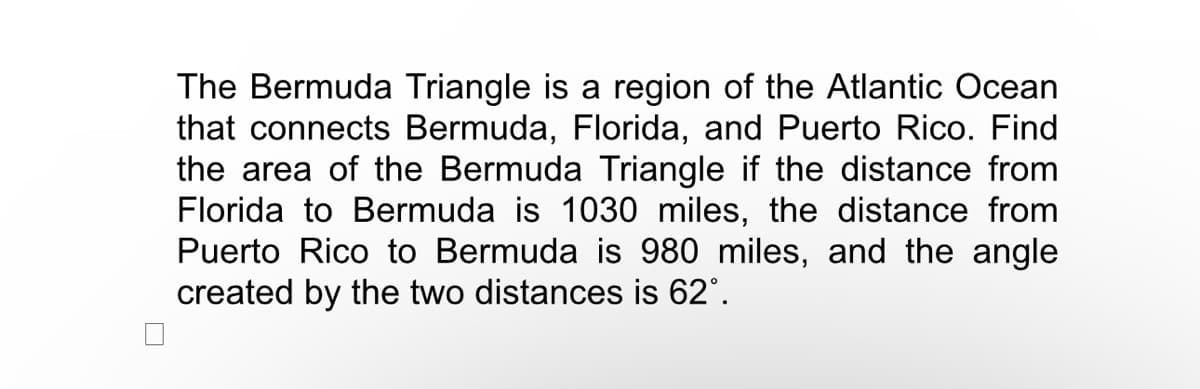 The Bermuda Triangle is a region of the Atlantic Ocean
that connects Bermuda, Florida, and Puerto Rico. Find
the area of the Bermuda Triangle if the distance from
Florida to Bermuda is 1030 miles, the distance from
Puerto Rico to Bermuda is 980 miles, and the angle
created by the two distances is 62°.