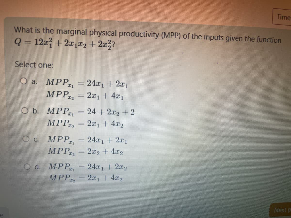 What is the marginal physical productivity (MPP) of the inputs given the function
Q = 12x + 2x1x2 + 2x²?
Select one:
O a. MPPT₁ 24x1 + 2x1
MPP₂ = 2x1 + 4x₁
O b. MPPT₁ = 24+ 2x₂ + 2
MPPT₂ = 2x1 + 4x2
OC. MPPT₁
MPPT2
O d. MPPT₁
MPPT
-
24x₁ + 2x1
2x2 + 4x2
Time
24x₁ + 2x₂
2x₁ + 4x2
Next p