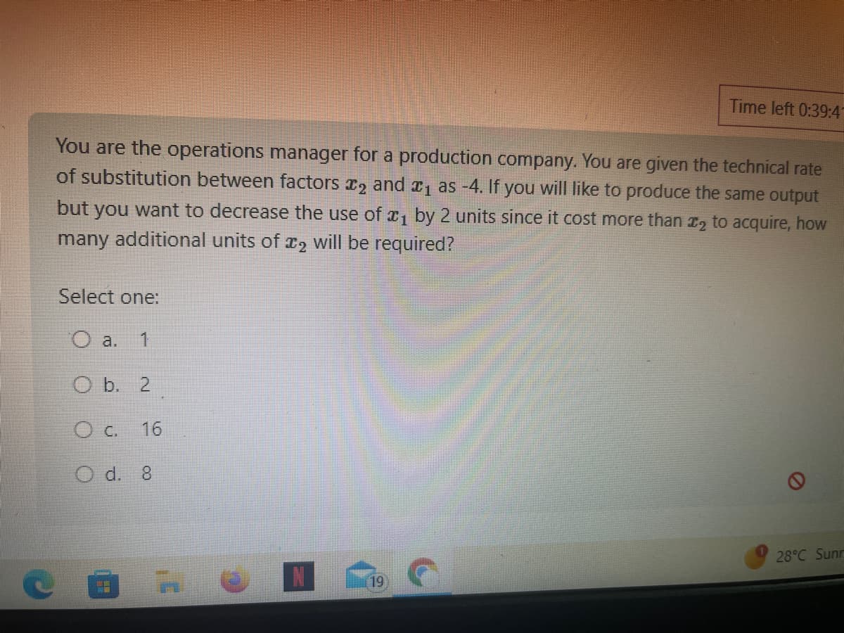 You are the operations manager for a production company. You are given the technical rate
of substitution between factors ₂ and ₁ as -4. If you will like to produce the same output
but you want to decrease the use of ₁ by 2 units since it cost more than ₂ to acquire, how
many additional units of 2 will be required?
C
Select one:
O a. 1
O b. 2
O c. 16
O d. 8
Time left 0:39:4
19
28°C Sunr